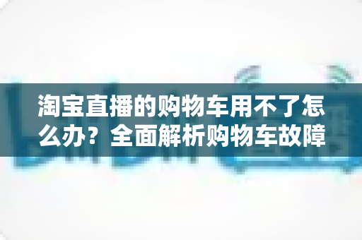 淘宝直播的购物车用不了怎么办?全面解析购物车故障原因与高效解决方法 淘宝直播的购物车用不了怎么办?全面解析购物车故障原因与高效解决方法