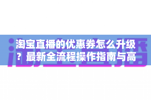 淘宝直播的优惠券怎么升级?最新全流程操作指南与高转化运营技巧一网打尽 淘宝直播的优惠券怎么升级?最新全流程操作指南与高转化运营技巧一网打尽