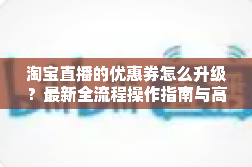 淘宝直播的优惠券怎么升级?最新全流程操作指南与高转化运营技巧一网打尽 淘宝直播的优惠券怎么升级?最新全流程操作指南与高转化运营技巧一网打尽
