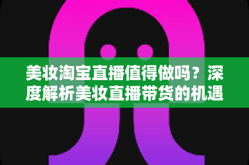 美妆淘宝直播值得做吗?深度解析美妆直播带货的机遇、挑战与实操指南 美妆淘宝直播值得做吗?深度解析美妆直播带货的机遇、挑战与实操指南