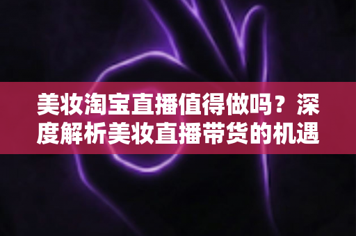 美妆淘宝直播值得做吗?深度解析美妆直播带货的机遇、挑战与实操指南 美妆淘宝直播值得做吗?深度解析美妆直播带货的机遇、挑战与实操指南