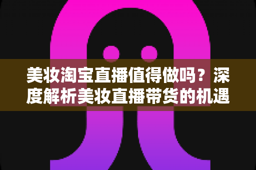 美妆淘宝直播值得做吗?深度解析美妆直播带货的机遇、挑战与实操指南 美妆淘宝直播值得做吗?深度解析美妆直播带货的机遇、挑战与实操指南