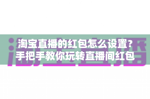 淘宝直播的红包怎么设置?手把手教你玩转直播间红包营销,快速提升人气与转化 淘宝直播的红包怎么设置?手把手教你玩转直播间红包营销,快速提升人气与转化