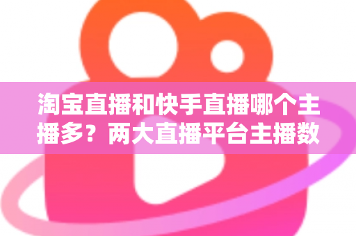 淘宝直播和快手直播哪个主播多?两大直播平台主播数量与生态深度对比解析 淘宝直播和快手直播哪个主播多?两大直播平台主播数量与生态深度对比解析