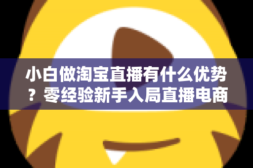 小白做淘宝直播有什么优势？零经验新手入局直播电商的红利与突围指南