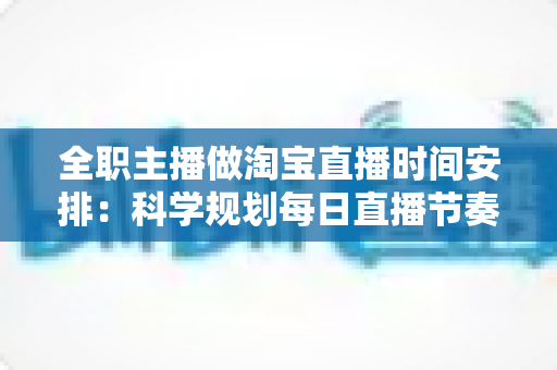 全职主播做淘宝直播时间安排:科学规划每日直播节奏,让带货效率翻倍的实战指南 全职主播做淘宝直播时间安排:科学规划每日直播节奏,让带货效率翻倍的实战指南