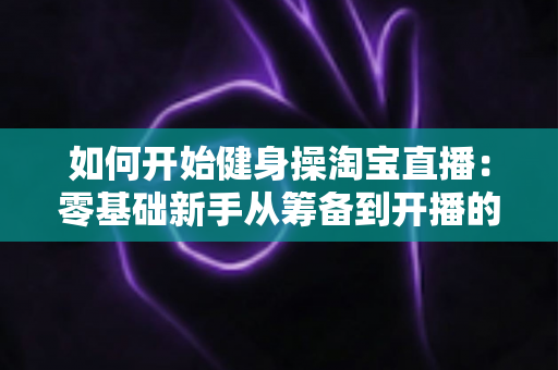 如何开始健身操淘宝直播:零基础新手从筹备到开播的完整实战指南 如何开始健身操淘宝直播:零基础新手从筹备到开播的完整实战指南