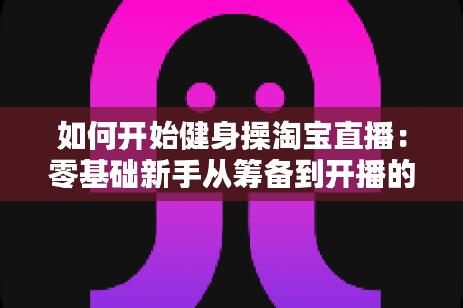 如何开始健身操淘宝直播：零基础新手从筹备到开播的完整实战指南