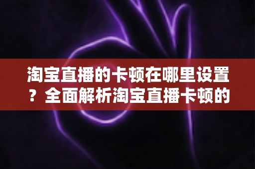 淘宝直播的卡顿在哪里设置?全面解析淘宝直播卡顿的设置方法与优化技巧 淘宝直播的卡顿在哪里设置?全面解析淘宝直播卡顿的设置方法与优化技巧