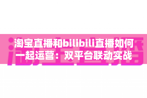 淘宝直播和bilibili直播如何一起运营:双平台联动实战策略全解析 淘宝直播和bilibili直播如何一起运营:双平台联动实战策略全解析
