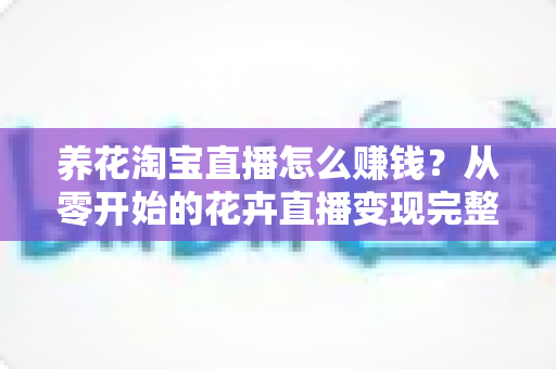 养花淘宝直播怎么赚钱?从零开始的花卉直播变现完整指南 养花淘宝直播怎么赚钱?从零开始的花卉直播变现完整指南