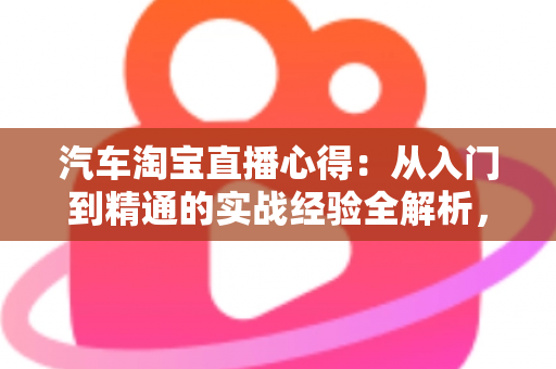 汽车淘宝直播心得:从入门到精通的实战经验全解析,助你提升直播卖车转化率 汽车淘宝直播心得:从入门到精通的实战经验全解析,助你提升直播卖车转化率