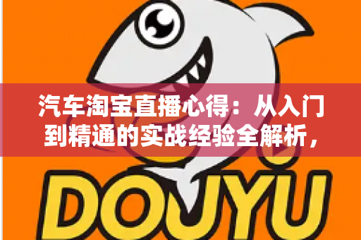 汽车淘宝直播心得：从入门到精通的实战经验全解析，助你提升直播卖车转化率