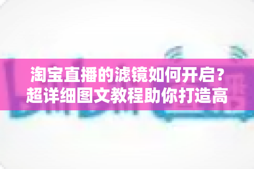 淘宝直播的滤镜如何开启?超详细图文教程助你打造高颜值直播间 淘宝直播的滤镜如何开启?超详细图文教程助你打造高颜值直播间