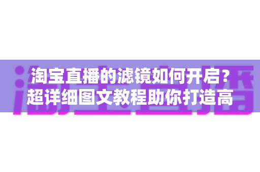 淘宝直播的滤镜如何开启?超详细图文教程助你打造高颜值直播间 淘宝直播的滤镜如何开启?超详细图文教程助你打造高颜值直播间