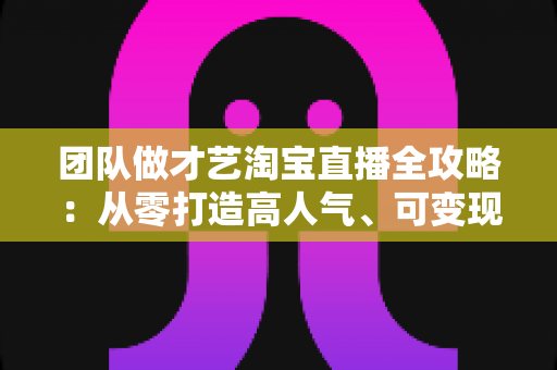 团队做才艺淘宝直播全攻略:从零打造高人气、可变现直播间的实战指南 团队做才艺淘宝直播全攻略:从零打造高人气、可变现直播间的实战指南