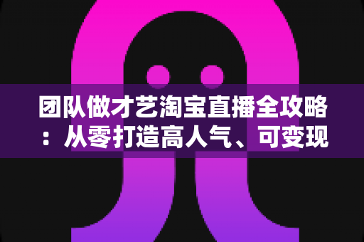 团队做才艺淘宝直播全攻略:从零打造高人气、可变现直播间的实战指南 团队做才艺淘宝直播全攻略:从零打造高人气、可变现直播间的实战指南