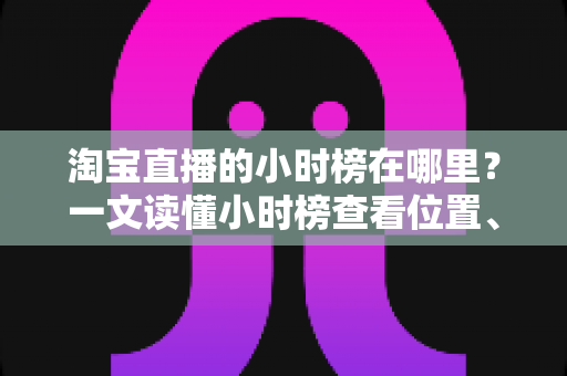 淘宝直播的小时榜在哪里?一文读懂小时榜查看位置、排名规则与冲榜技巧 淘宝直播的小时榜在哪里?一文读懂小时榜查看位置、排名规则与冲榜技巧