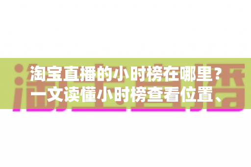 淘宝直播的小时榜在哪里?一文读懂小时榜查看位置、排名规则与冲榜技巧 淘宝直播的小时榜在哪里?一文读懂小时榜查看位置、排名规则与冲榜技巧