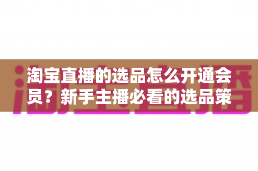 淘宝直播的选品怎么开通会员?新手主播必看的选品策略与会员开通全流程指南 淘宝直播的选品怎么开通会员?新手主播必看的选品策略与会员开通全流程指南