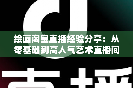 绘画淘宝直播经验分享:从零基础到高人气艺术直播间的实战指南 绘画淘宝直播经验分享:从零基础到高人气艺术直播间的实战指南