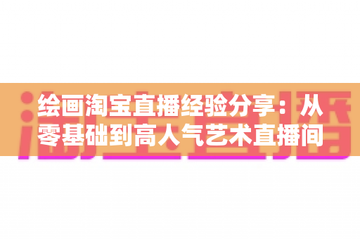绘画淘宝直播经验分享:从零基础到高人气艺术直播间的实战指南 绘画淘宝直播经验分享:从零基础到高人气艺术直播间的实战指南
