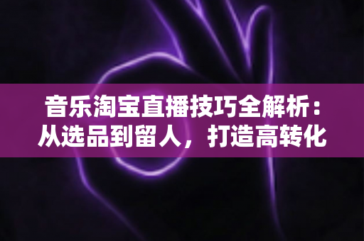 音乐淘宝直播技巧全解析:从选品到留人,打造高转化音乐类直播间的实战指南 音乐淘宝直播技巧全解析:从选品到留人,打造高转化音乐类直播间的实战指南