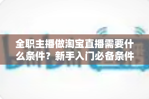 全职主播做淘宝直播需要什么条件?新手入门必备条件与发展前景全面解析 全职主播做淘宝直播需要什么条件?新手入门必备条件与发展前景全面解析