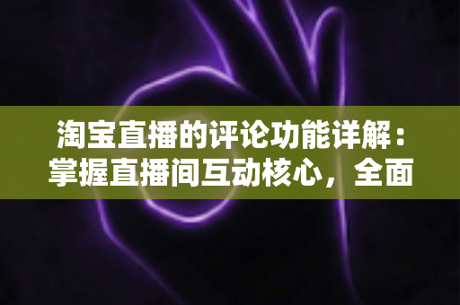 淘宝直播的评论功能详解:掌握直播间互动核心,全面提升人气与带货转化率 淘宝直播的评论功能详解:掌握直播间互动核心,全面提升人气与带货转化率