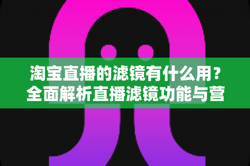 淘宝直播的滤镜有什么用?全面解析直播滤镜功能与营销价值 淘宝直播的滤镜有什么用?全面解析直播滤镜功能与营销价值