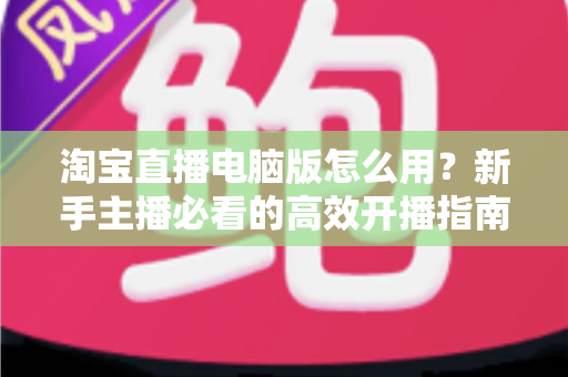淘宝直播电脑版怎么用？新手主播必看的高效开播指南与实操技巧详解