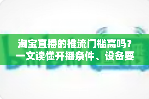 淘宝直播的推流门槛高吗?一文读懂开播条件、设备要求与降门槛实用攻略 淘宝直播的推流门槛高吗?一文读懂开播条件、设备要求与降门槛实用攻略