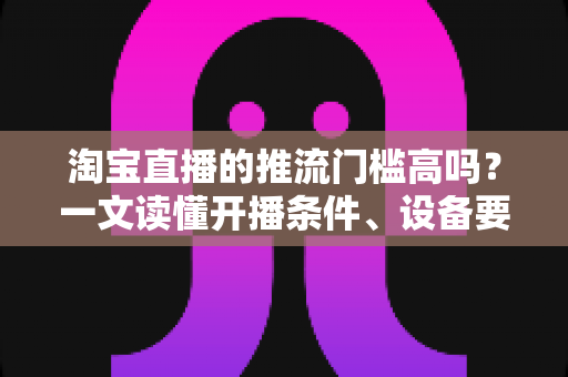 淘宝直播的推流门槛高吗?一文读懂开播条件、设备要求与降门槛实用攻略 淘宝直播的推流门槛高吗?一文读懂开播条件、设备要求与降门槛实用攻略