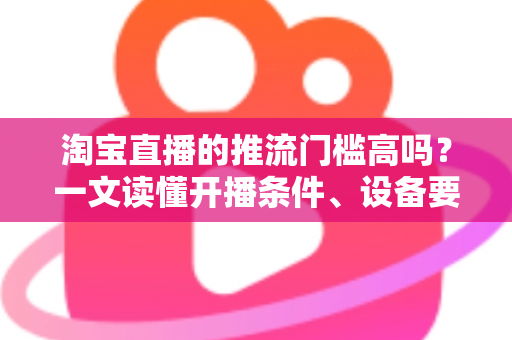 淘宝直播的推流门槛高吗?一文读懂开播条件、设备要求与降门槛实用攻略 淘宝直播的推流门槛高吗?一文读懂开播条件、设备要求与降门槛实用攻略