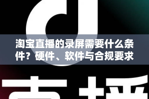 淘宝直播的录屏需要什么条件？硬件、软件与合规要求全面解析