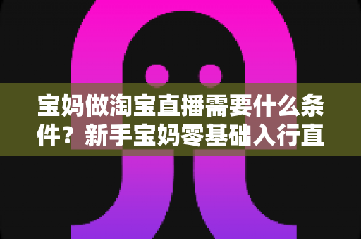 宝妈做淘宝直播需要什么条件?新手宝妈零基础入行直播带货的完整指南 宝妈做淘宝直播需要什么条件?新手宝妈零基础入行直播带货的完整指南