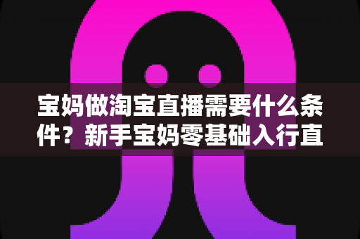 宝妈做淘宝直播需要什么条件？新手宝妈零基础入行直播带货的完整指南