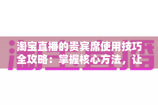 淘宝直播的贵宾席使用技巧全攻略：掌握核心方法，让直播间权益价值翻倍