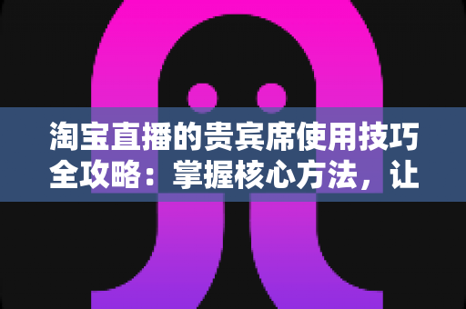 淘宝直播的贵宾席使用技巧全攻略：掌握核心方法，让直播间权益价值翻倍