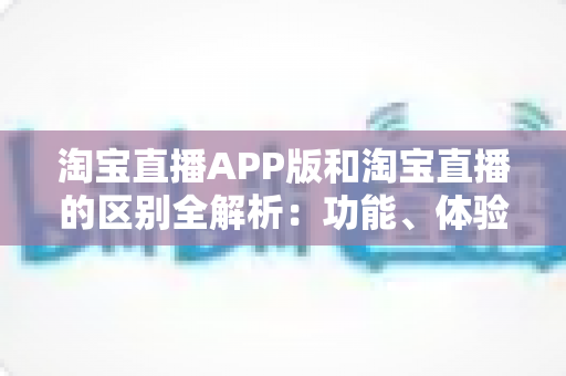 淘宝直播APP版和淘宝直播的区别全解析:功能、体验与使用场景深度对比指南 淘宝直播APP版和淘宝直播的区别全解析:功能、体验与使用场景深度对比指南