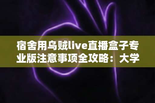宿舍用乌贼live直播盒子专业版注意事项全攻略：大学生主播必看的安全使用指南与避坑手册