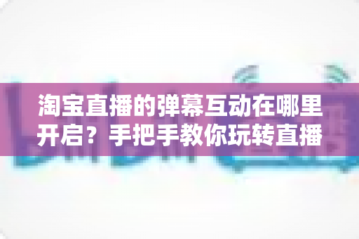 淘宝直播的弹幕互动在哪里开启？手把手教你玩转直播间互动功能全攻略