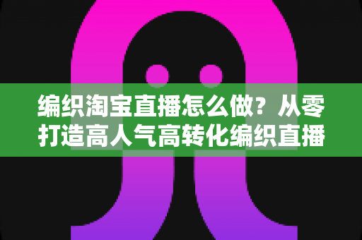 编织淘宝直播怎么做?从零打造高人气高转化编织直播间的全流程实战指南 编织淘宝直播怎么做?从零打造高人气高转化编织直播间的全流程实战指南