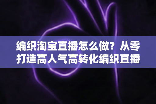 编织淘宝直播怎么做?从零打造高人气高转化编织直播间的全流程实战指南 编织淘宝直播怎么做?从零打造高人气高转化编织直播间的全流程实战指南