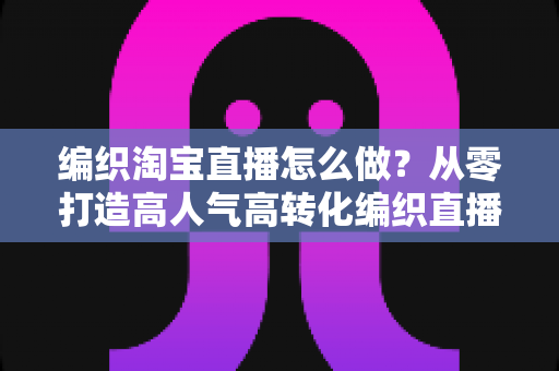 编织淘宝直播怎么做?从零打造高人气高转化编织直播间的全流程实战指南 编织淘宝直播怎么做?从零打造高人气高转化编织直播间的全流程实战指南