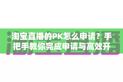 淘宝直播的PK怎么申请?手把手教你完成申请与高效开战全攻略 淘宝直播的PK怎么申请?手把手教你完成申请与高效开战全攻略
