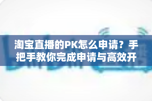 淘宝直播的PK怎么申请?手把手教你完成申请与高效开战全攻略 淘宝直播的PK怎么申请?手把手教你完成申请与高效开战全攻略