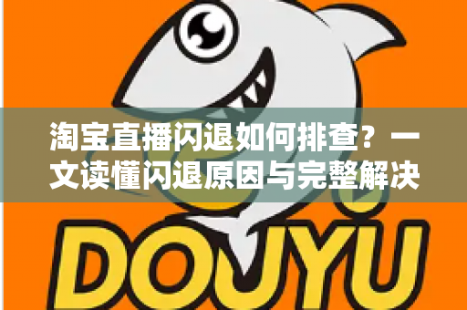 淘宝直播闪退如何排查？一文读懂闪退原因与完整解决方案