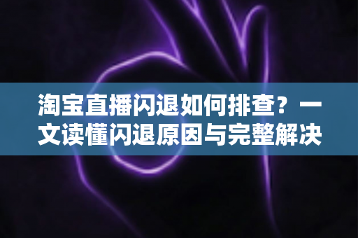 淘宝直播闪退如何排查？一文读懂闪退原因与完整解决方案