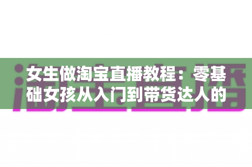 女生做淘宝直播教程：零基础女孩从入门到带货达人的完整指南